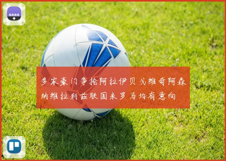 多家豪门争抢阿拉伊贝戈维奇阿森纳维拉利兹联国米罗马均有意向