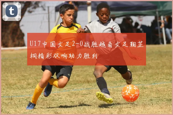 U17中国女足2-0战胜越南女足鞠芷桐精彩双响助力胜利