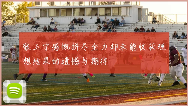 张玉宁感慨拼尽全力却未能收获理想结果的遗憾与期待