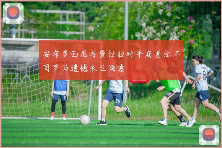 安布罗西尼与费拉拉对平局看法不同罗马遗憾米兰满意