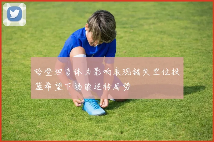 哈登坦言体力影响表现错失空位投篮希望下场能逆转局势