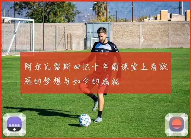 阿尔瓦雷斯回忆十年前课堂上看欧冠的梦想与如今的成就