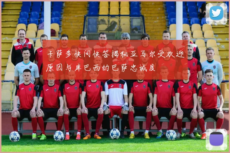 卡萨多快问快答揭秘亚马尔受欢迎原因与库巴西的巴萨忠诚度