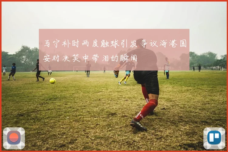 马宁补时两度触球引发争议海港国安对决笑中带泪的瞬间