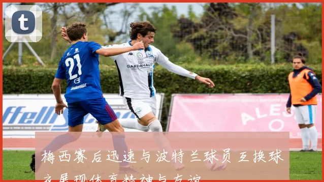 梅西赛后迅速与波特兰球员互换球衣展现体育精神与友谊