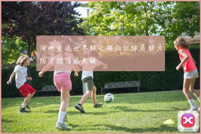 海地重返世界杯之路归化球员助力防守稳固成关键