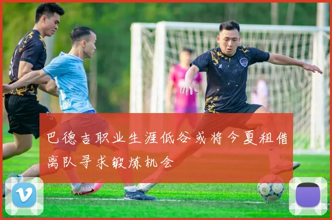 巴德吉职业生涯低谷或将今夏租借离队寻求锻炼机会