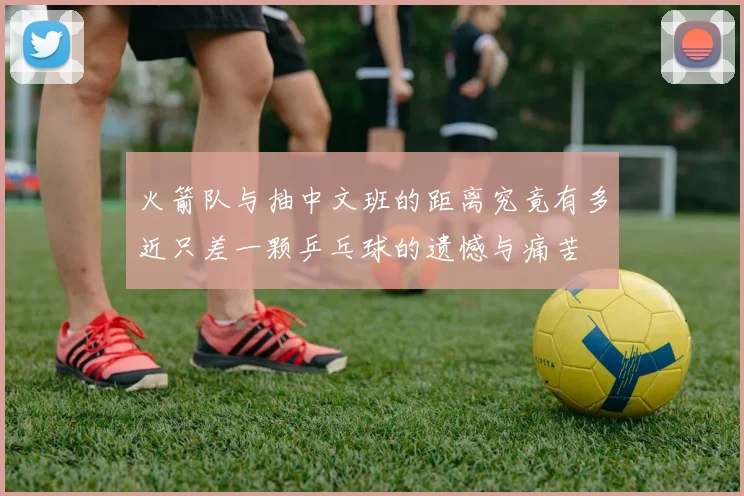 火箭队与抽中文班的距离究竟有多近只差一颗乒乓球的遗憾与痛苦