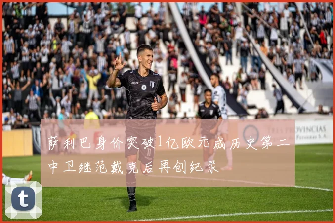 萨利巴身价突破1亿欧元成历史第二中卫继范戴克后再创纪录